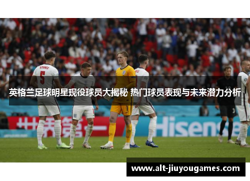 英格兰足球明星现役球员大揭秘 热门球员表现与未来潜力分析