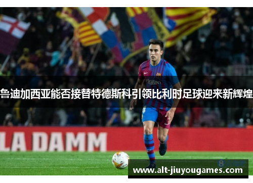 鲁迪加西亚能否接替特德斯科引领比利时足球迎来新辉煌