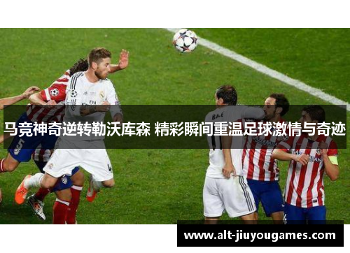 马竞神奇逆转勒沃库森 精彩瞬间重温足球激情与奇迹